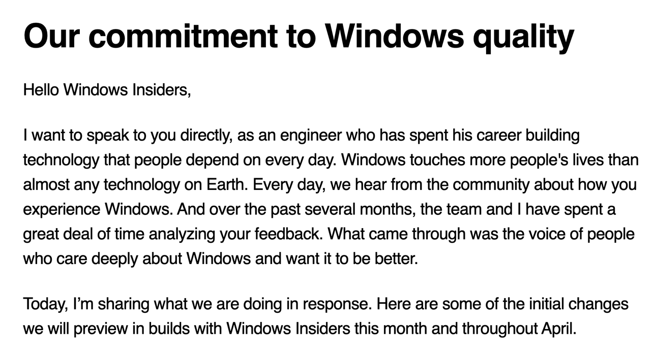 Our commitment to Windows quality

Hello Windows Insiders,

I want to speak to you directly, as an engineer who has spent his career building technology that people depend on every day. Windows touches more people's lives than almost any technology on Earth. Every day, we hear from the community about how you experience Windows. And over the past several months, the team and I have spent a great deal of time analyzing your feedback. What came through was the voice of people who care deeply about Windows and want it to be better.

Today, I’m sharing what we are doing in response. Here are some of the initial changes we will preview in builds with Windows Insiders this month and throughout April.