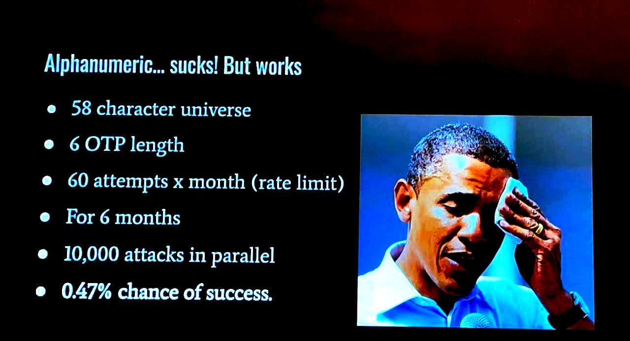 A photo of a presentation with obama sweating on the side. Alphanumeric sucks but works. 58 character universe (upper and lower case) 6 character O T P length, 60 attempts per month per user (rate limit), For 6 months, ten thousand attacks in parallel meas a 0.47% chance of success.
