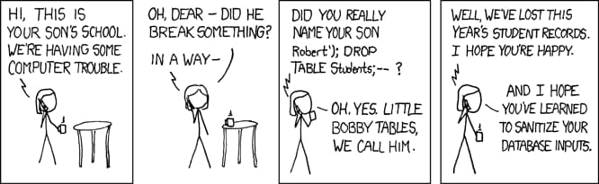 XKCD comic. Hi this is your sons school. We're having some computer trouble. Oh dear, did he break something? In a way; Did you really name your son Robert apostrophe right parenthesis semicolon drop table students semicolon dash dash? Oh yes. Little bobby tables we call him. Well, we've lost this year's student records. I hope you're happy. And I hope you've learned to sanitize your database inputs.