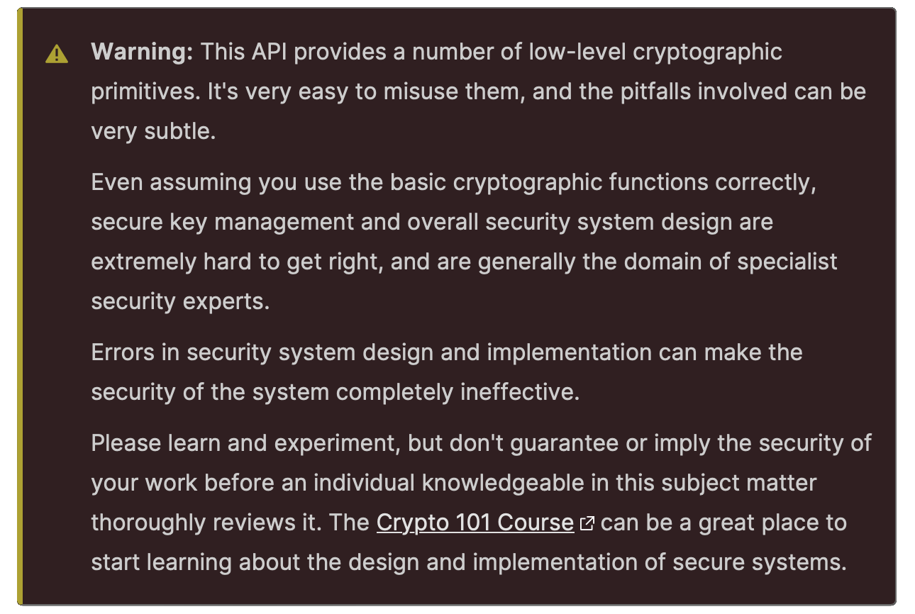 A warning that reads: This API provides a number of low-level cryptographic primitives. It's very easy to misuse them, and the pitfalls involved can be very subtle. Even assuming you use the basic cryptographic functions correctly, secure key management and overall security system design are extremely hard to get right, and are generally the domain of specialist security experts. Errors in security system design and implementation can make the security of the system completely ineffective. Please learn and experiment, but don't guarantee or imply the security of your work before an individual knowledgeable in this subject matter thoroughly reviews it.