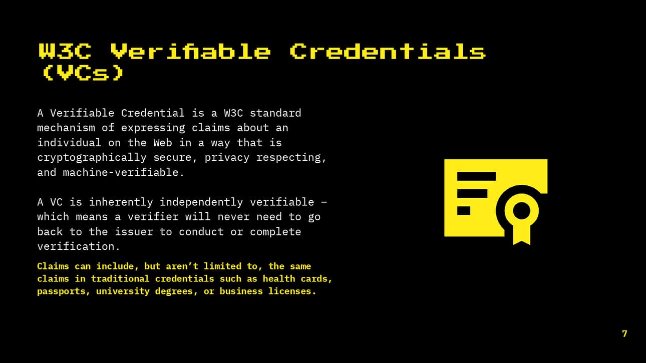W3C verifiable Credentials (VCs) A verifiable credential is a w3c standard mechanism of expressing claims about an individual on the web in a way that is cryptographically secure, privacy respecting, and machine verifiable.
Claims can include the same claims in traditional credentials such as passports or licenses.